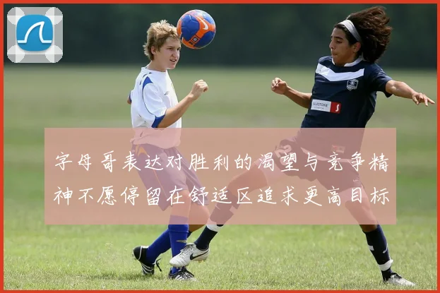 字母哥表达对胜利的渴望与竞争精神不愿停留在舒适区追求更高目标