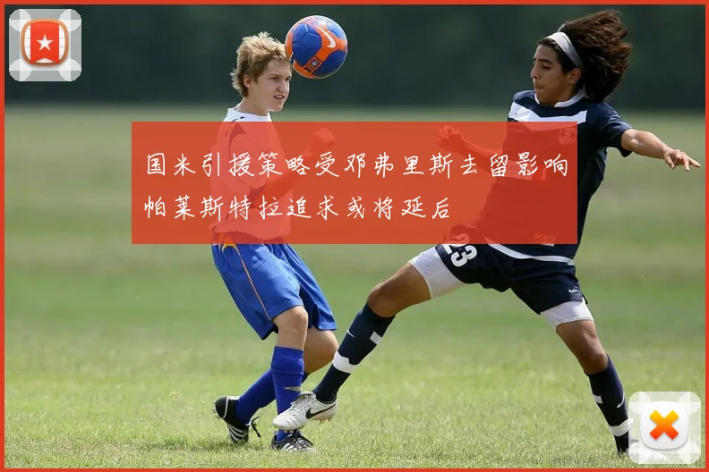 国米引援策略受邓弗里斯去留影响帕莱斯特拉追求或将延后