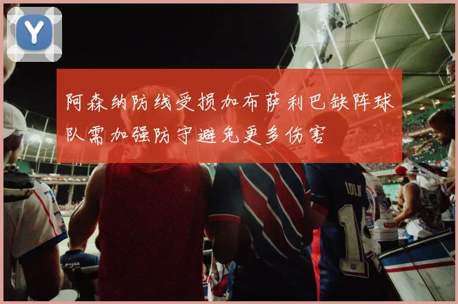 阿森纳防线受损加布萨利巴缺阵球队需加强防守避免更多伤害