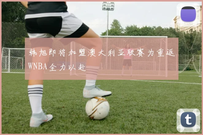 韩旭即将加盟澳大利亚联赛为重返WNBA全力以赴