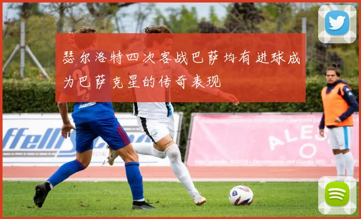 瑟尔洛特四次客战巴萨均有进球成为巴萨克星的传奇表现