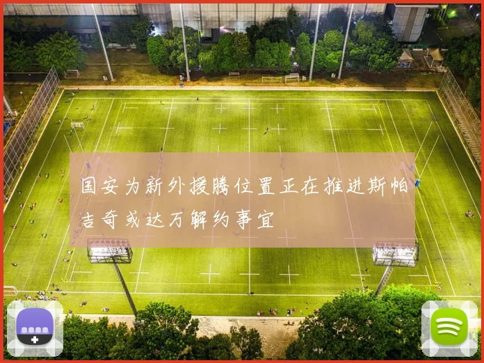 国安为新外援腾位置正在推进斯帕吉奇或达万解约事宜