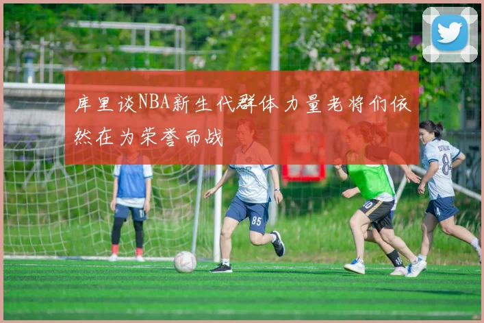 库里谈NBA新生代群体力量老将们依然在为荣誉而战