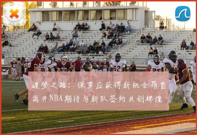追梦之路：保罗应获得新机会昂首离开NBA期待与新队签约共创辉煌