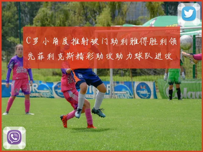 C罗小角度推射破门助利雅得胜利领先菲利克斯精彩助攻助力球队进攻