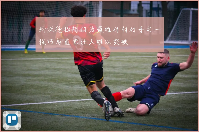 科沃德称阿门为最难对付对手之一技巧与直觉让人难以突破