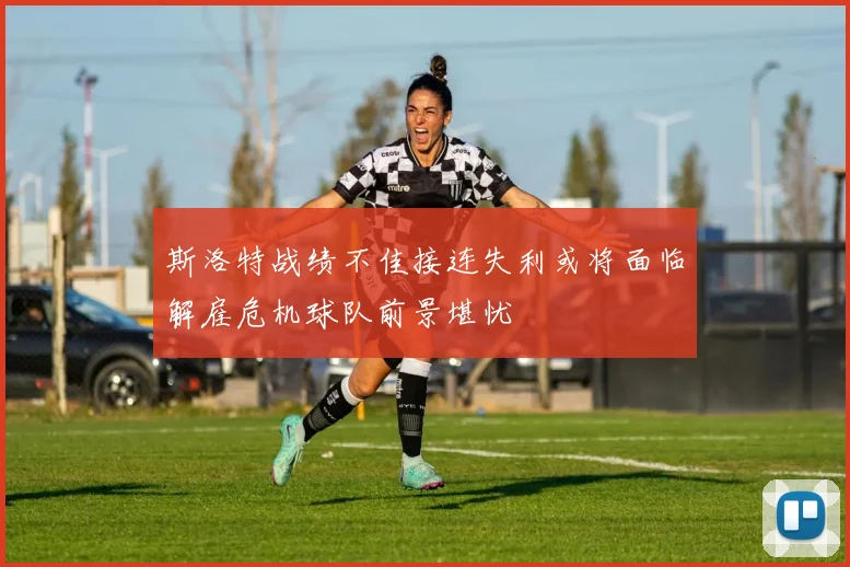 斯洛特战绩不佳接连失利或将面临解雇危机球队前景堪忧