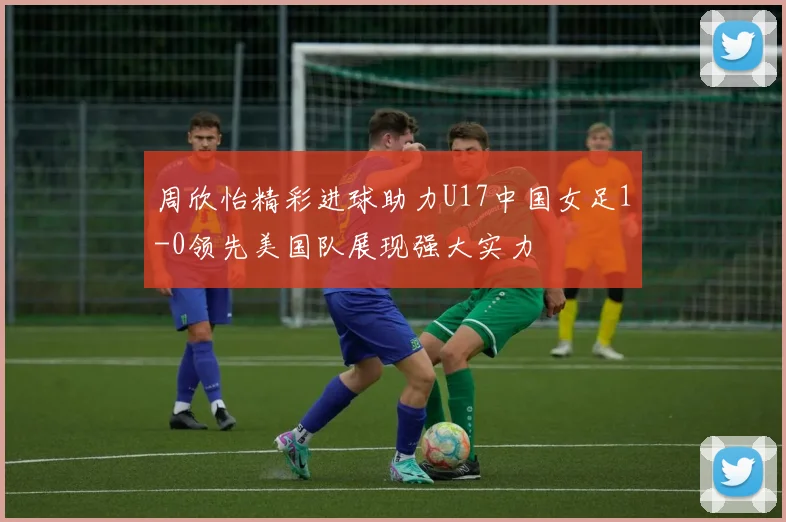 周欣怡精彩进球助力U17中国女足1-0领先美国队展现强大实力