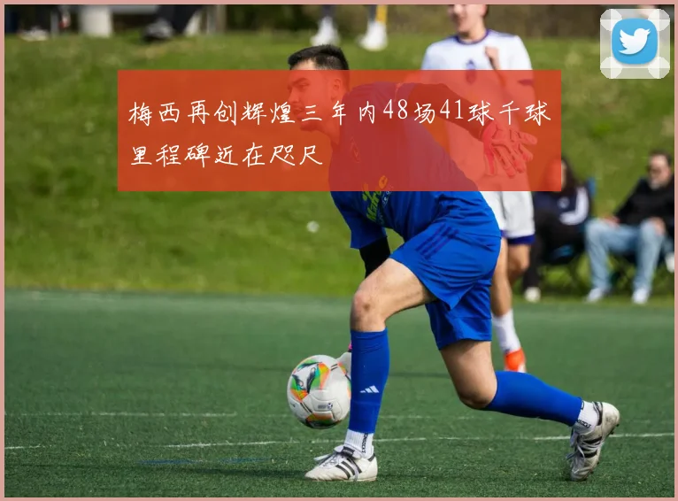 梅西再创辉煌三年内48场41球千球里程碑近在咫尺