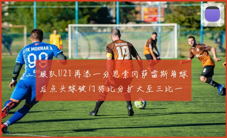 狼队U21再添一分恩索冈萨雷斯角球后点头球破门将比分扩大至三比一