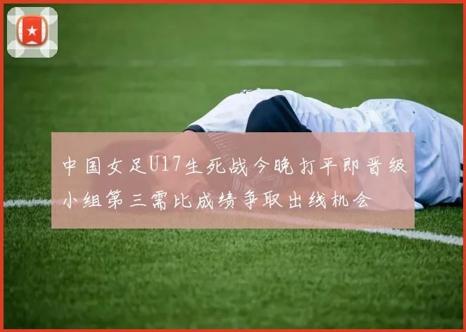 中国女足U17生死战今晚打平即晋级小组第三需比成绩争取出线机会
