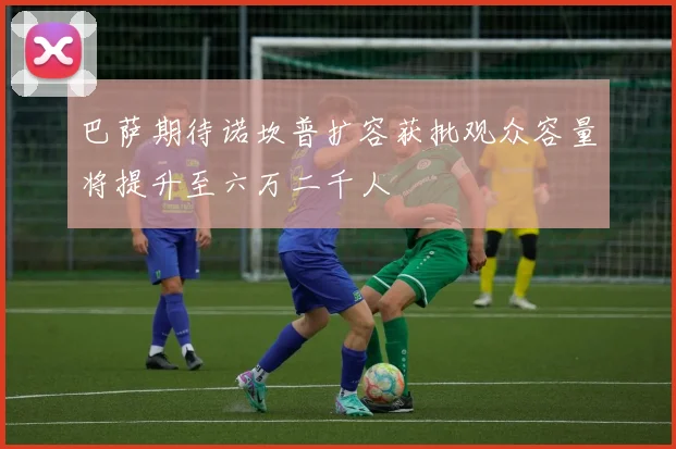 巴萨期待诺坎普扩容获批观众容量将提升至六万二千人
