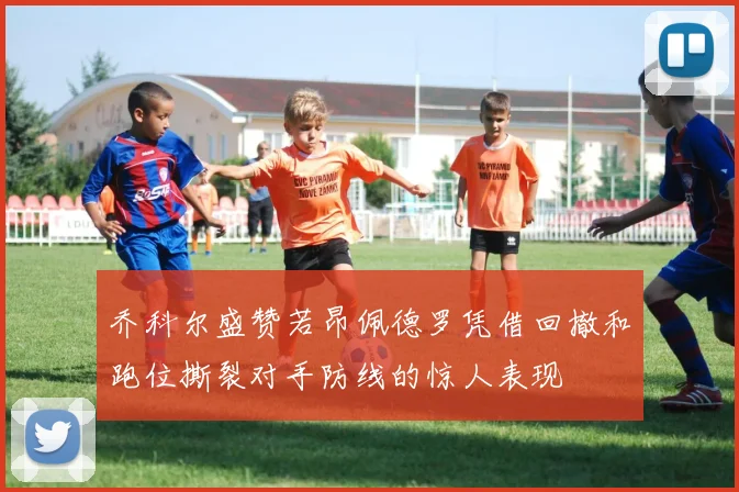 乔科尔盛赞若昂佩德罗凭借回撤和跑位撕裂对手防线的惊人表现