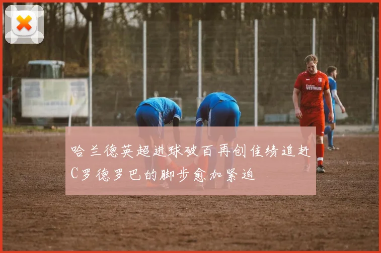 哈兰德英超进球破百再创佳绩追赶C罗德罗巴的脚步愈加紧迫