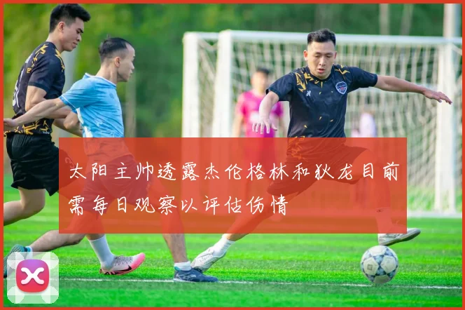太阳主帅透露杰伦格林和狄龙目前需每日观察以评估伤情
