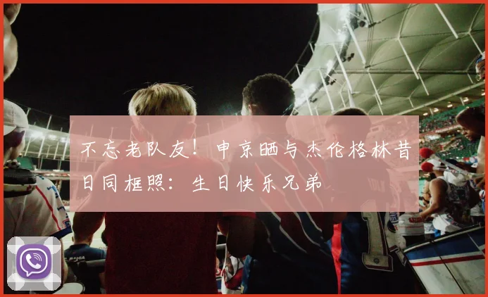 不忘老队友！申京晒与杰伦格林昔日同框照：生日快乐兄弟