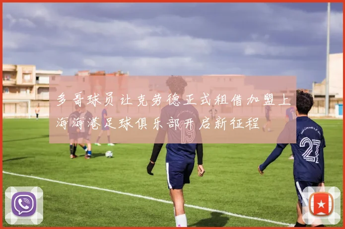 多哥球员让克劳德正式租借加盟上海海港足球俱乐部开启新征程