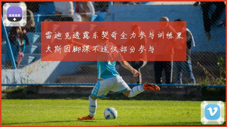雷迪克透露东契奇全力参与训练里夫斯因脚踝不适仅部分参与