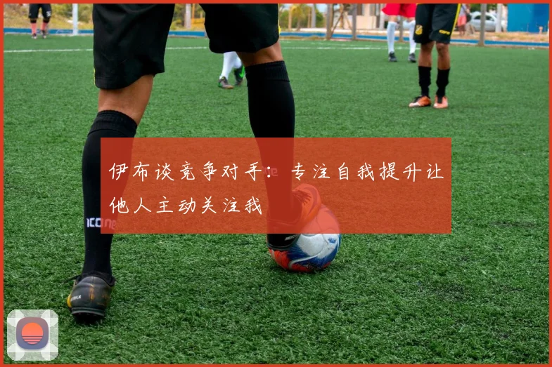 伊布谈竞争对手：专注自我提升让他人主动关注我