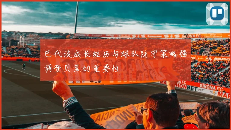 巴代谈成长经历与球队防守策略强调登贝莱的重要性