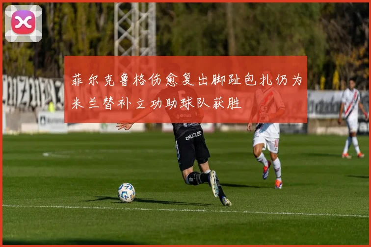 菲尔克鲁格伤愈复出脚趾包扎仍为米兰替补立功助球队获胜