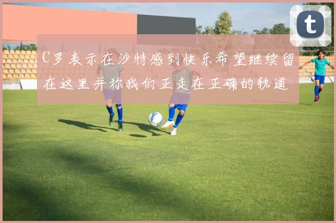 C罗表示在沙特感到快乐希望继续留在这里并称我们正走在正确的轨道上
