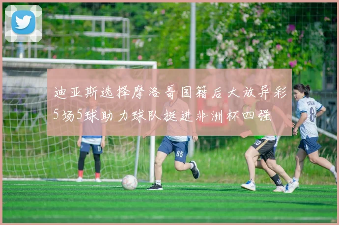 迪亚斯选择摩洛哥国籍后大放异彩5场5球助力球队挺进非洲杯四强
