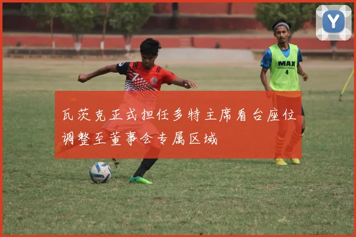 瓦茨克正式担任多特主席看台座位调整至董事会专属区域