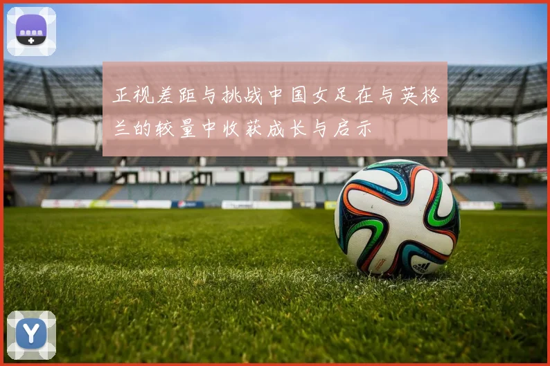 正视差距与挑战中国女足在与英格兰的较量中收获成长与启示