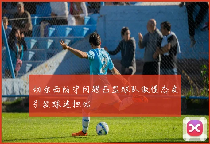 切尔西防守问题凸显球队傲慢态度引发球迷担忧