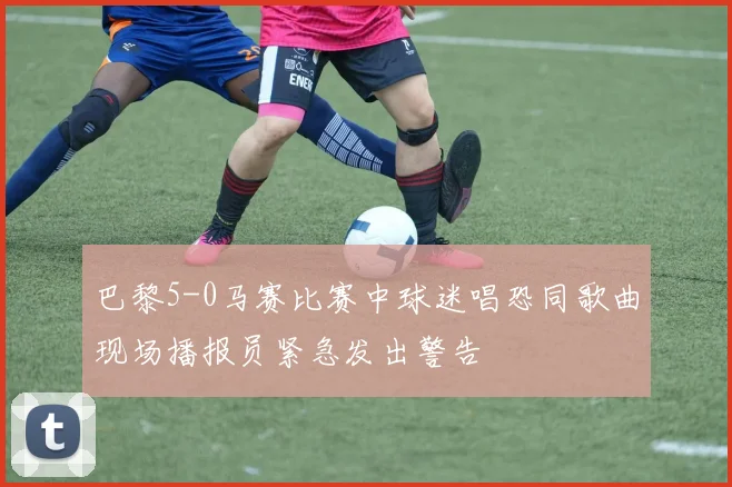 巴黎5-0马赛比赛中球迷唱恐同歌曲现场播报员紧急发出警告