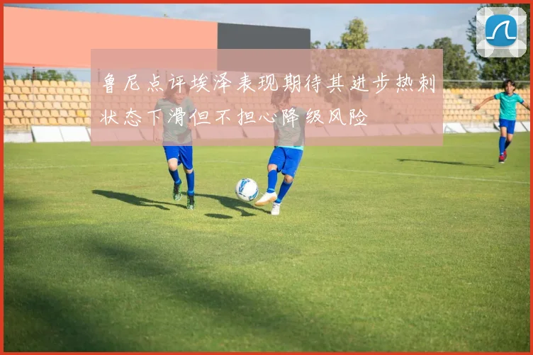 鲁尼点评埃泽表现期待其进步热刺状态下滑但不担心降级风险