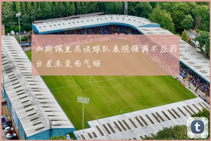 加斯佩里尼谈球队表现强调不应因分差未变而气馁