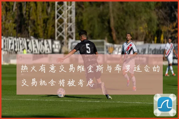 热火有意交易维金斯与希罗适合的交易机会将被考虑