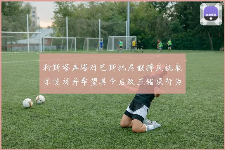 科斯塔库塔对巴斯托尼假摔庆祝表示惊讶并希望其今后改正错误行为