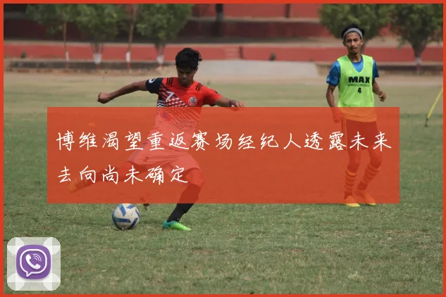 博维渴望重返赛场经纪人透露未来去向尚未确定