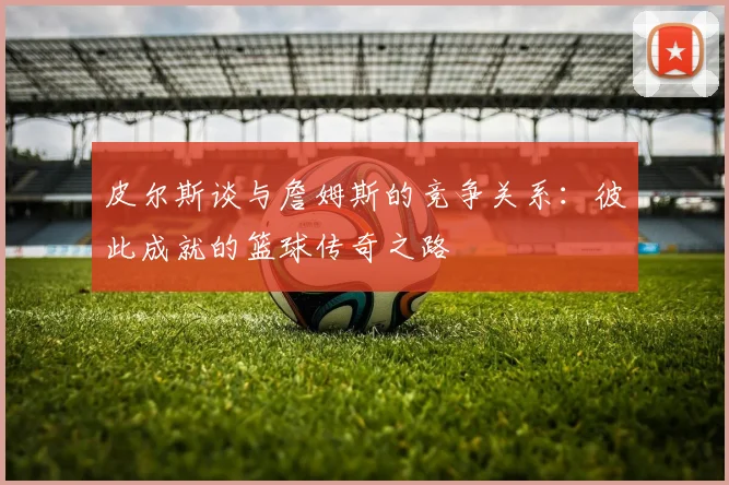 皮尔斯谈与詹姆斯的竞争关系：彼此成就的篮球传奇之路