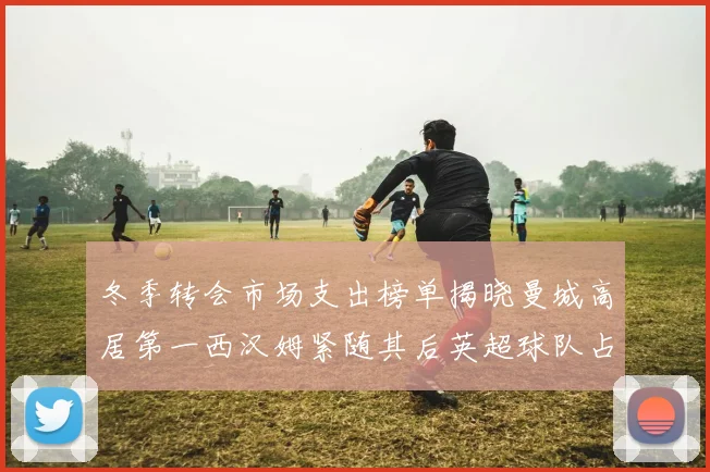 冬季转会市场支出榜单揭晓曼城高居第一西汉姆紧随其后英超球队占据五席